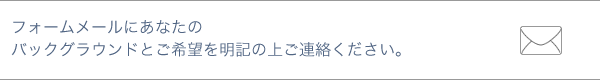 フォームメールにあなたのバックグラウンドとご希望を明記の上ご連絡下さい。